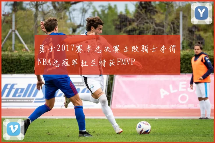 勇士2017赛季总决赛击败骑士夺得NBA总冠军杜兰特获FMVP