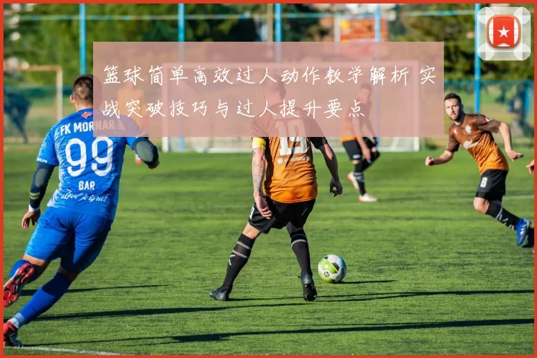 篮球简单高效过人动作教学解析 实战突破技巧与过人提升要点