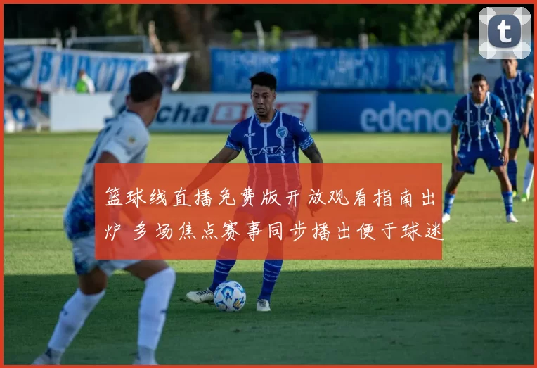 篮球线直播免费版开放观看指南出炉 多场焦点赛事同步播出便于球迷实时追赛