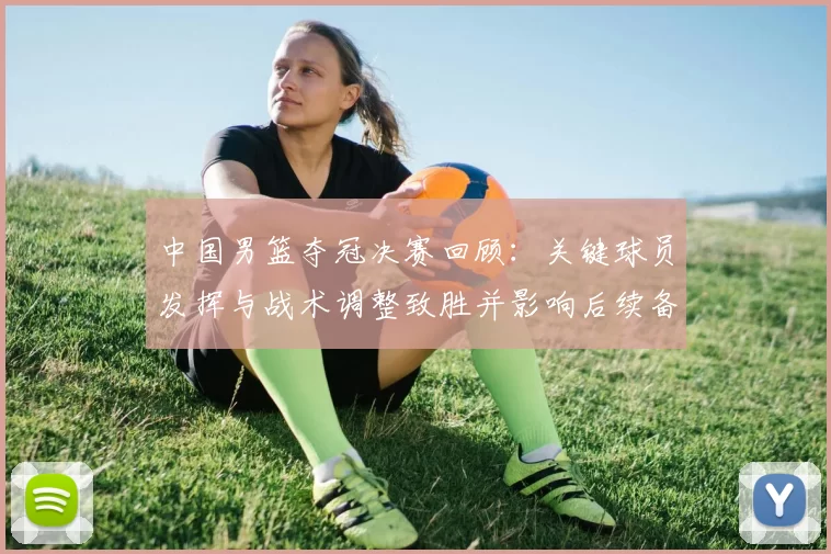 中国男篮夺冠决赛回顾：关键球员发挥与战术调整致胜并影响后续备战