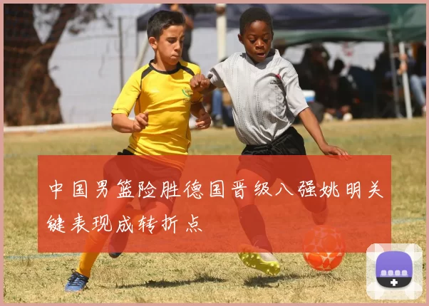 中国男篮险胜德国晋级八强姚明关键表现成转折点