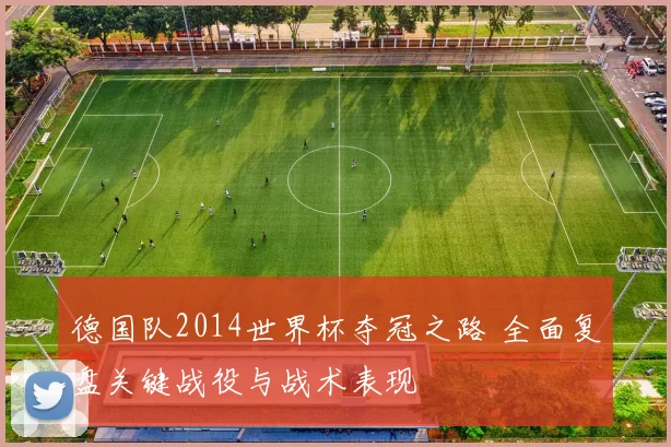 德国队2014世界杯夺冠之路 全面复盘关键战役与战术表现