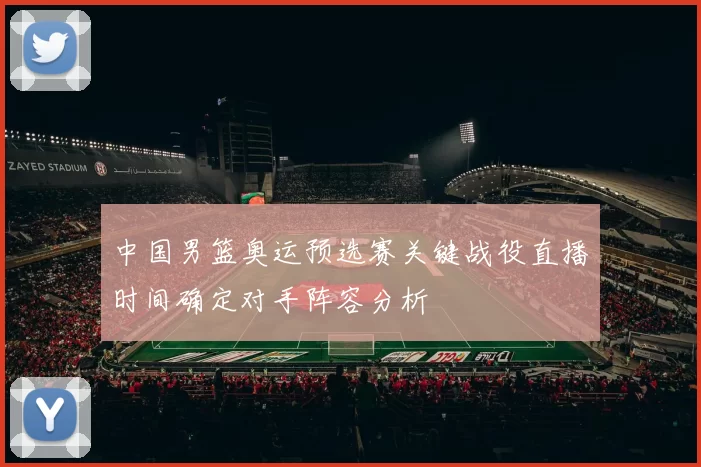 中国男篮奥运预选赛关键战役直播时间确定对手阵容分析