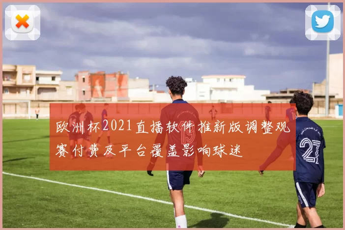 欧洲杯2021直播软件推新版调整观赛付费及平台覆盖影响球迷