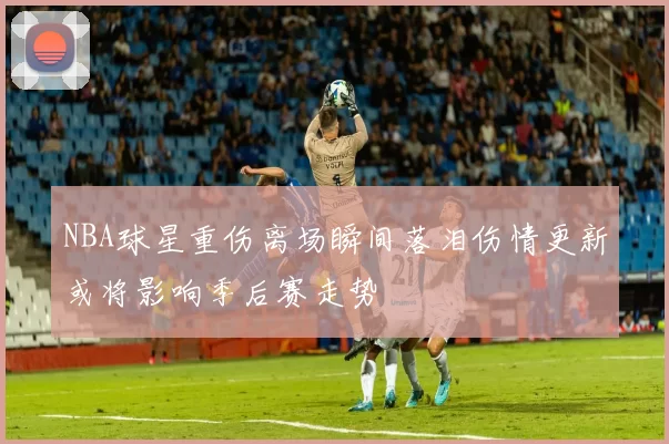 NBA球星重伤离场瞬间落泪伤情更新或将影响季后赛走势