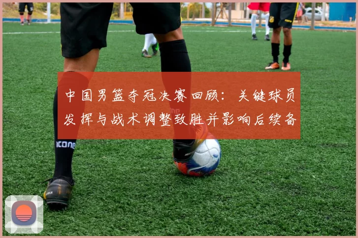 中国男篮夺冠决赛回顾：关键球员发挥与战术调整致胜并影响后续备战