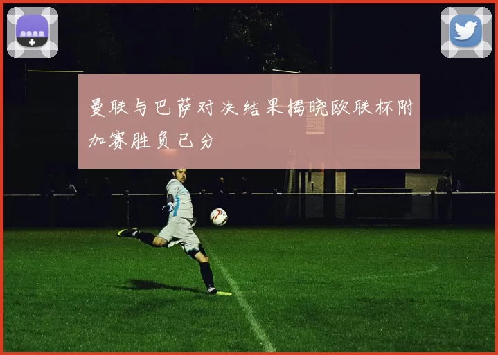 曼联与巴萨对决结果揭晓欧联杯附加赛胜负已分