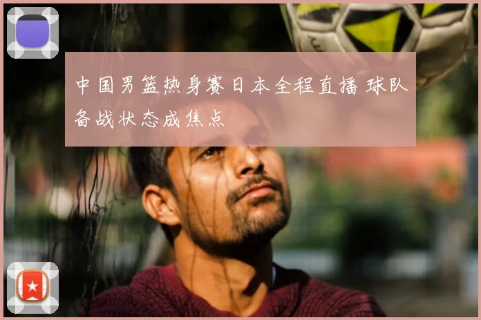 中国男篮热身赛日本全程直播 球队备战状态成焦点