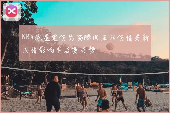 NBA球星重伤离场瞬间落泪伤情更新或将影响季后赛走势