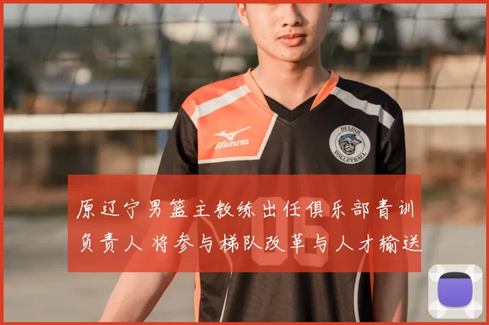 原辽宁男篮主教练出任俱乐部青训负责人 将参与梯队改革与人才输送