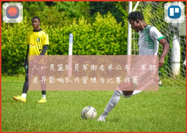 八一男篮队员军衔名单公布,军职差异影响队内管理与比赛部署