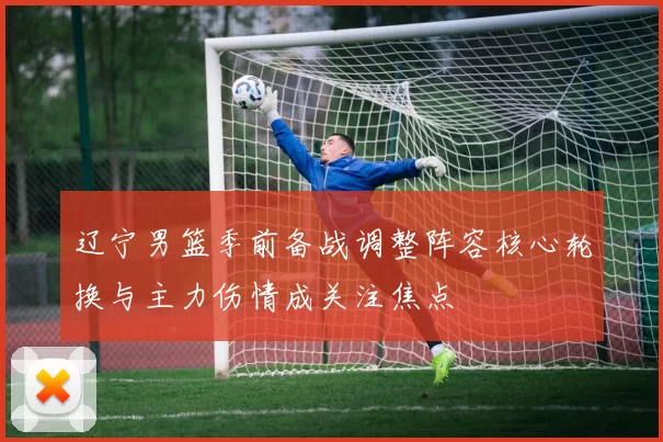 辽宁男篮季前备战调整阵容核心轮换与主力伤情成关注焦点