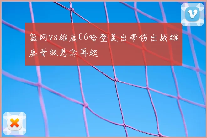 篮网vs雄鹿G6哈登复出带伤出战雄鹿晋级悬念再起