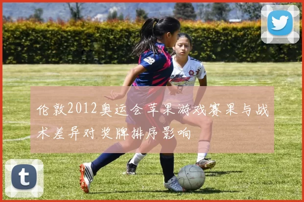 伦敦2012奥运会苹果游戏赛果与战术差异对奖牌排序影响