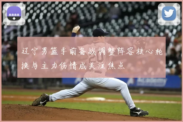 辽宁男篮季前备战调整阵容核心轮换与主力伤情成关注焦点