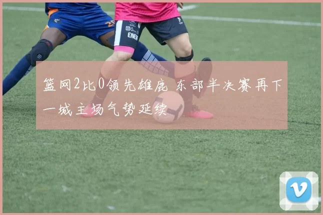 篮网2比0领先雄鹿 东部半决赛再下一城主场气势延续