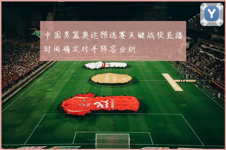 中国男篮奥运预选赛关键战役直播时间确定对手阵容分析