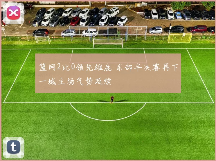 篮网2比0领先雄鹿 东部半决赛再下一城主场气势延续
