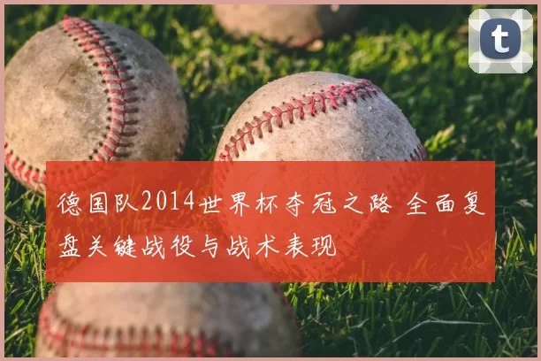 德国队2014世界杯夺冠之路 全面复盘关键战役与战术表现