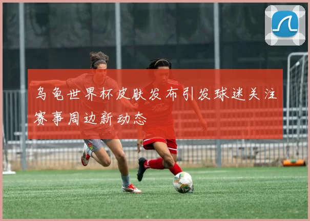 乌龟世界杯皮肤发布引发球迷关注赛事周边新动态