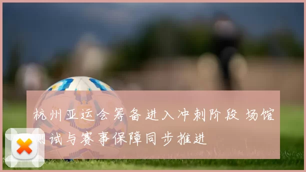 杭州亚运会筹备进入冲刺阶段 场馆测试与赛事保障同步推进