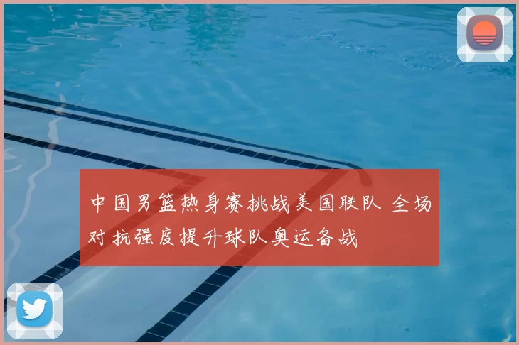 中国男篮热身赛挑战美国联队 全场对抗强度提升球队奥运备战