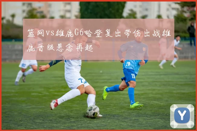 篮网vs雄鹿G6哈登复出带伤出战雄鹿晋级悬念再起