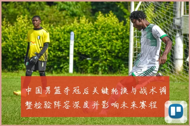 中国男篮夺冠后关键轮换与战术调整检验阵容深度并影响未来赛程