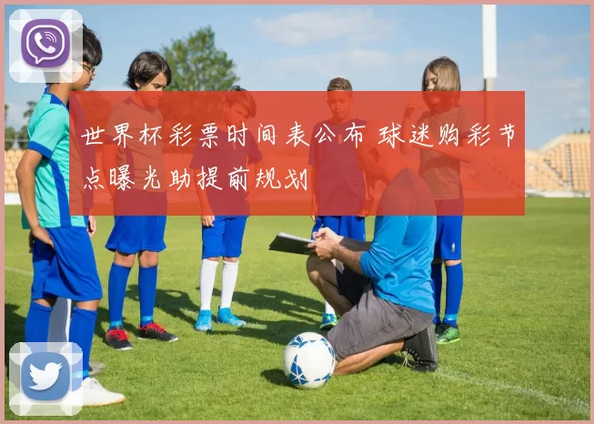 世界杯彩票时间表公布 球迷购彩节点曝光助提前规划