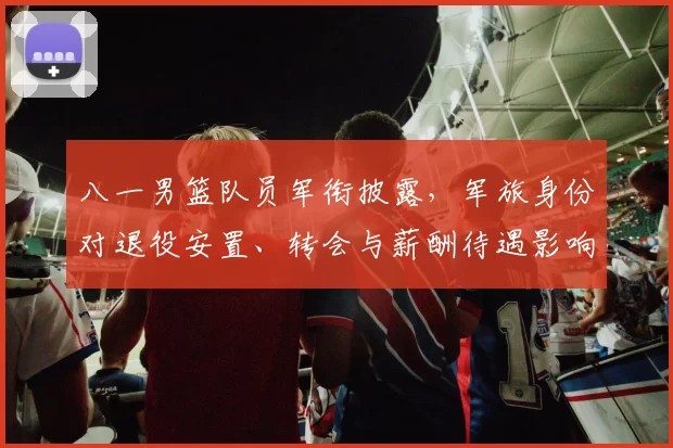 八一男篮队员军衔披露，军旅身份对退役安置、转会与薪酬待遇影响
