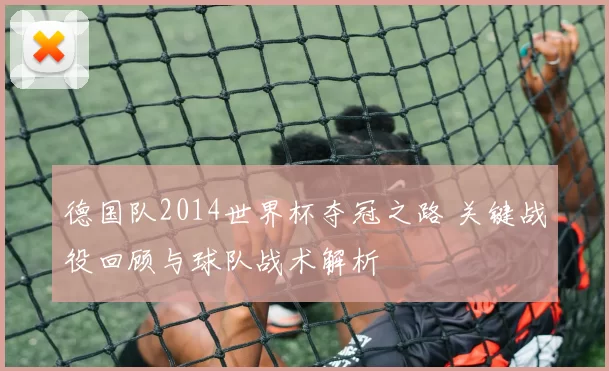 德国队2014世界杯夺冠之路 关键战役回顾与球队战术解析