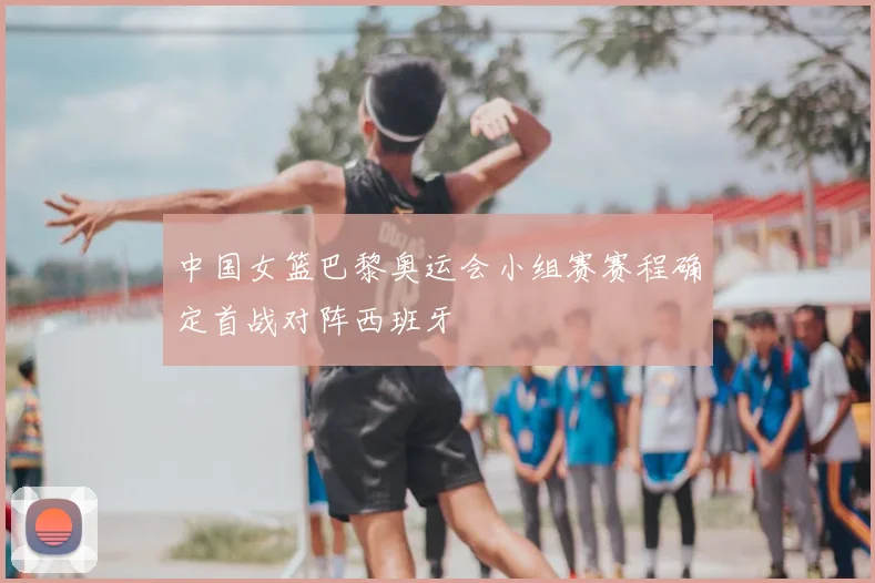 中国女篮巴黎奥运会小组赛赛程确定首战对阵西班牙