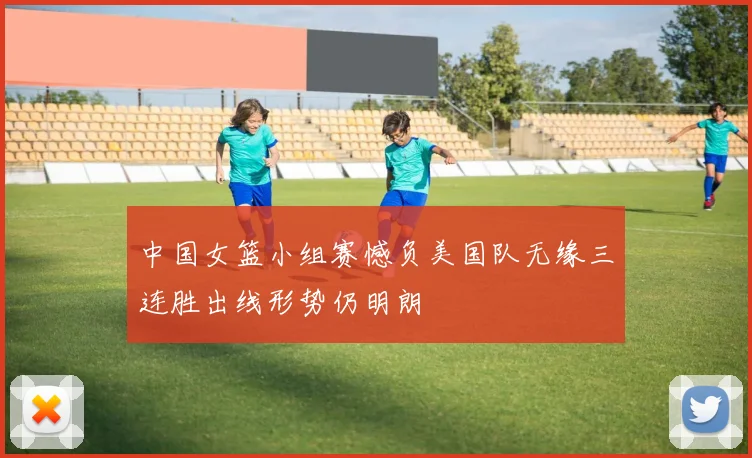 中国女篮小组赛憾负美国队无缘三连胜出线形势仍明朗