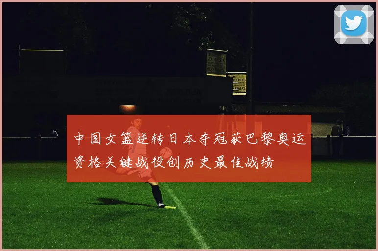 中国女篮逆转日本夺冠获巴黎奥运资格关键战役创历史最佳战绩