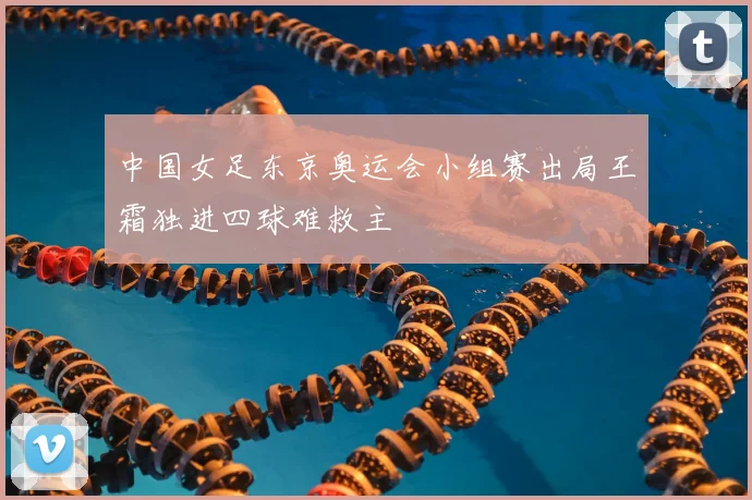 中国女足东京奥运会小组赛出局王霜独进四球难救主