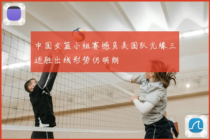 中国女篮小组赛憾负美国队无缘三连胜出线形势仍明朗