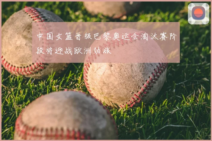 中国女篮晋级巴黎奥运会淘汰赛阶段将迎战欧洲劲旅