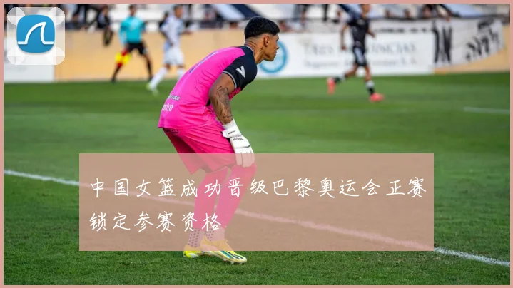 中国女篮成功晋级巴黎奥运会正赛锁定参赛资格