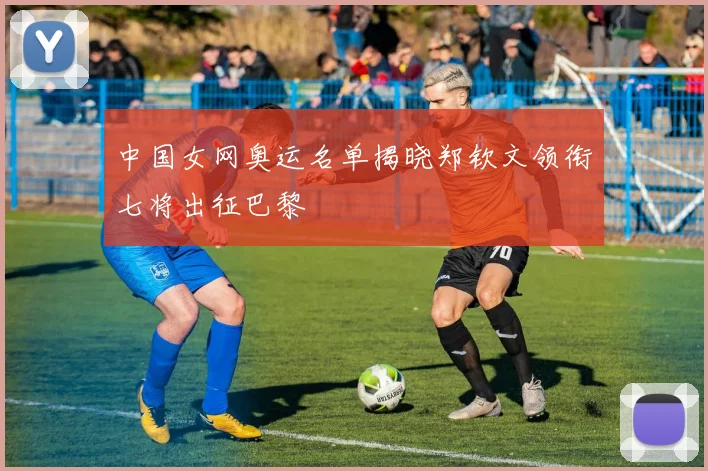 中国女网奥运名单揭晓郑钦文领衔七将出征巴黎