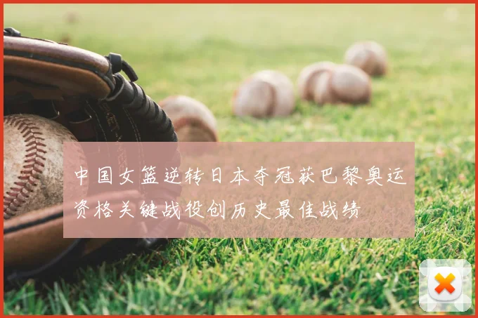 中国女篮逆转日本夺冠获巴黎奥运资格关键战役创历史最佳战绩