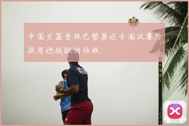中国女篮晋级巴黎奥运会淘汰赛阶段将迎战欧洲劲旅